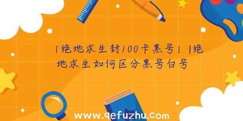 「绝地求生封100卡黑号」|绝地求生如何区分黑号白号